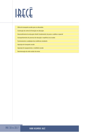 PPA 2014-2017
IRECÊ
Oferta de transporte escolar para os educandos
Construção de centro de formação em educação
Desenvolvimento da educação infantil, fundamental, de jovens e adultos e especial
Acompanhamento do processo de educação e repetência nas escolas
Funcionamento e ampliação das residências estudantis
Aquisição de transporte escolar
Aquisição de equipamentos e mobiliário escolar
Reestruturação da rede escolar de ensino
PLANO DESENVOLVE IRECÊ
 