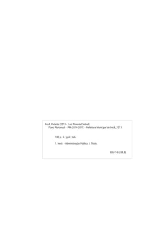 Irecê. Prefeito (2013 - :Luiz Pimentel Sobral)
Plano Plurianual - PPA 2014-2017. - Prefeitura Municipal de Irecê, 2013
100 p.; il.; graf.; tab.
1. Irecê. - Administração Pública. I. Título.
CDU 10 (201.3)
 