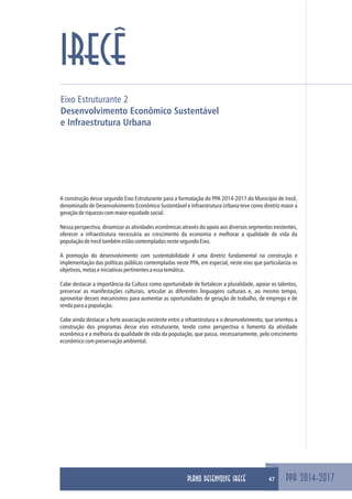 Eixo Estruturante 2
Desenvolvimento Econômico Sustentável
e Infraestrutura Urbana
PPA 2014-2017
IRECÊ
A construção desse segundo Eixo Estruturante para a formatação do PPA 2014-2017 do Município de Irecê,
denominado de Desenvolvimento Econômico Sustentável e Infraestrutura Urbana teve como diretriz maior a
geraçãoderiquezascommaiorequidadesocial.
Nessa perspectiva, dinamizar as atividades econômicas através do apoio aos diversos segmentos existentes,
oferecer a infraestrutura necessária ao crescimento da economia e melhorar a qualidade de vida da
populaçãodeIrecêtambémestãocontempladasnestesegundoEixo.
A promoção do desenvolvimento com sustentabilidade é uma diretriz fundamental na construção e
implementação das políticas públicas contempladas neste PPA, em especial, neste eixo que particulariza os
objetivos,metaseiniciativaspertinentesaessatemática.
Cabe destacar a importância da Cultura como oportunidade de fortalecer a pluralidade, apoiar os talentos,
preservar as manifestações culturais, articular as diferentes linguagens culturais e, ao mesmo tempo,
aproveitar desses mecanismos para aumentar as oportunidades de geração de trabalho, de emprego e de
rendaparaapopulação.
Cabe ainda destacar a forte associação existente entre a infraestrutura e o desenvolvimento, que orientou a
construção dos programas desse eixo estruturante, tendo como perspectiva o fomento da atividade
econômica e a melhoria da qualidade de vida da população, que passa, necessariamente, pelo crescimento
econômicocompreservaçãoambiental.
47PLANO DESENVOLVE IRECÊ
 