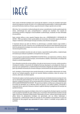 PPA 2014-2017
IRECÊ
Outro campo considerado estratégico para consecução dos objetivos e anseios da sociedade expressados
através dos programas inseridos nos eixos I e II é a modernização da gestão pública. A administração pública
precisadeferramentasmodernaseeficazes,capazdeestruturareintegraragestãocomoumtodo.
Além disso, faz-se necessário a institucionalização de normas e procedimentos visando a padronização das
rotinas, sistematização das ações, acompanhamento e avaliação dos resultados. Esse conjunto de
instrumentos permitirá a integração e transversalidade na administração, resultando em maior efetividade
desuaspolíticas.
Neste contexto define-se como segundo Programa desse eixo a MODERNIZAÇÃO E INTEGRAÇÃO DA
GESTÃO – PMIG cujo objetivo é dotar a gestão pública de instrumentos e ferramentas capazes de estruturar,
integraremodernizaraadministraçãomunicipal,tornando-amaiseficienteetransparente
É importante destacar que além da eficiência na administração a sociedade moderna exige também a
transparência dos seus atos. Comunicar com a sociedade através dos diversos meios disponíveis precisa está
dentro do planejamento estratégico não somente através da transparência passiva, mas como também por
meiodatransparênciaativa.
Os anseios da sociedade consciente são cada vez maiores, requerendo do poder público, a implementação
deiniciativasqueconduzamàqualidadeeatransparêncianosseusgastos.
O terceiro programa denominado de PROGRAMA DE GESTÃO FISCAL, visa Implementar a eficiência, eficácia
e transparência na política fiscal do município, conscientizando os cidadãos, maximizando a arrecadação dos
tributoseocontroledogastopúblico.
Com a demanda crescente dos serviços públicos, são cada vez mais escassos os recursos, sendo necessário a
introdução de medidas e mecanismos de inteligência fiscal que alavanquem a arrecadação dos tributos, ao
passo que com o planejamento e a implementação de ferramentas integradas de controle e mensuração do
gastosejautilizadoinstrumentosdeconstanteavaliaçãoemonitoramentodecadaaçãogovernamental.
Irecê, estratégica e historicamente exerce posição destacada no cenário político administrativo do Estado,
seja por sua condição geográfica, seja por sua crescente influência econômica, oferta de serviços e de
comercio,sobretudo,nocontextoregional.
Vislumbrando explorar esta fonte propulsora do desenvolvimento e do fortalecimento do município de Irecê,
com seu destacado papel de liderança e de centro de um pólo regional de inesgotável potencialidades e de
alavancar o progresso territorial e do seu enorme potencial de crescimento, foi concebido o PROGRAMA DE
ARTICULAÇÃO INTERFEDERATIVADEIRECÊ-PAI, quetemporobjetivocontribuirparaaintegraçãodasações
do território de identidade com as diferentes esferas de governo e suas políticas públicas, estimulando a
cooperação técnica, gerencial e financeira e destacar o papel de liderança e protagonismo do município nas
questõesterritoriais.
A implementação desse programa estratégico coloca Irecê na vanguarda da articulação regional, assumindo
assim um papel de articulador das ações voltadas para o crescimento e desenvolvimento econômico de toda
região. Dessa forma, Planejando, Modernizando e Valorizando as Pessoas, conforme demonstrado neste três
pilares básicos do planejamento Estratégico ora apresentado, com sua efetiva implantação e
monitoramento, a Administração Pública do município de Irecê trabalhará incansavelmente na busca da
efetividade de cada programa aqui apresentado de modo a oferecer à sociedade serviços públicos de
qualidade.
PLANO DESENVOLVE IRECÊ
 