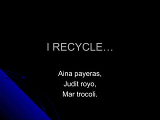 I RECYCLEI RECYCLE……
Aina payeras,Aina payeras,
Judit royo,Judit royo,
Mar trocoli.Mar trocoli.
 