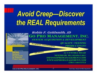 Avoid CreepAvoid Creep——DiscoverDiscover
the REAL Requirementsthe REAL Requirements
GO PRO MANAGEMENT, INC.
Robin F. Goldsmith, JD
Avoid Creep—Discover the REAL Requirements- 1©©©©2016201620162016 GGGGOOOO PPPPRORORORO MMMMANAGEMENT,ANAGEMENT,ANAGEMENT,ANAGEMENT, INCINCINCINC....
GO PRO MANAGEMENT, INC.
SYSTEM ACQUISITION & DEVELOPMENT
QUALITY/TESTING
PRODUCTIVITY
22 CYNTHIA ROAD
NEEDHAM, MA 02494-1461
INFO@GOPROMANAGEMENT.COM
WWW.GOPROMANAGEMENT.COM
(781) 444-5753
BUSINESS ENGINEERING
TRAINING
 