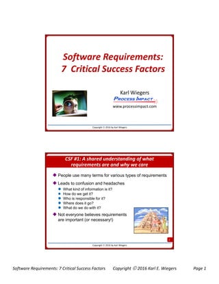 Software Requirements: 7 Critical Success Factors Copyright  2016 Karl E. Wiegers Page 1
Software Requirements:
7 C iti l S F t7 Critical Success Factors
Karl Wiegers
Process ImpactProcess Impact
Copyright  2016 by Karl Wiegers
www.processimpact.com
Process ImpactProcess Impact
CSF #1: A shared understanding of what
requirements are and why we care
 People use many terms for various types of requirements
 Leads to confusion and headaches
 What kind of information is it?
 How do we get it?
 Who is responsible for it?
 Where does it go?
 What do we do with it?
 Not everyone believes requirements
2
Copyright  2016 by Karl Wiegers
are important (or necessary!)
 