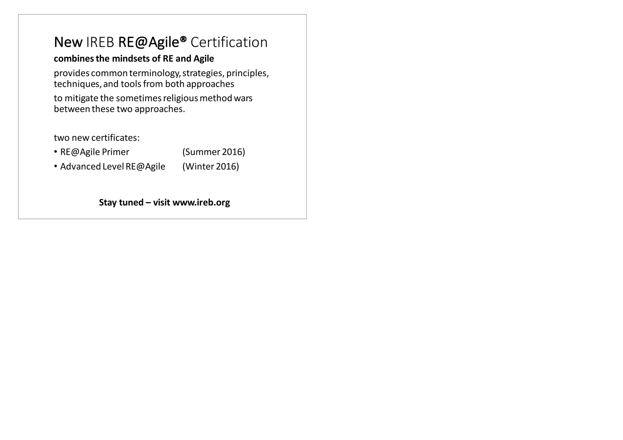 New	IREB	RE@Agile® Certification
combines	the	mindsets	of	RE	and	Agile
provides	common	terminology,	strategies,	principles,	
techniques,	and	tools	from	both	approaches	
to	mitigate	the	sometimes	religious	method	wars	
between	these	two	approaches.
two	new	certificates:
• RE@Agile	Primer	 (Summer	2016)
• Advanced	Level	RE@Agile	 (Winter	2016)
Stay tuned – visit www.ireb.org
 