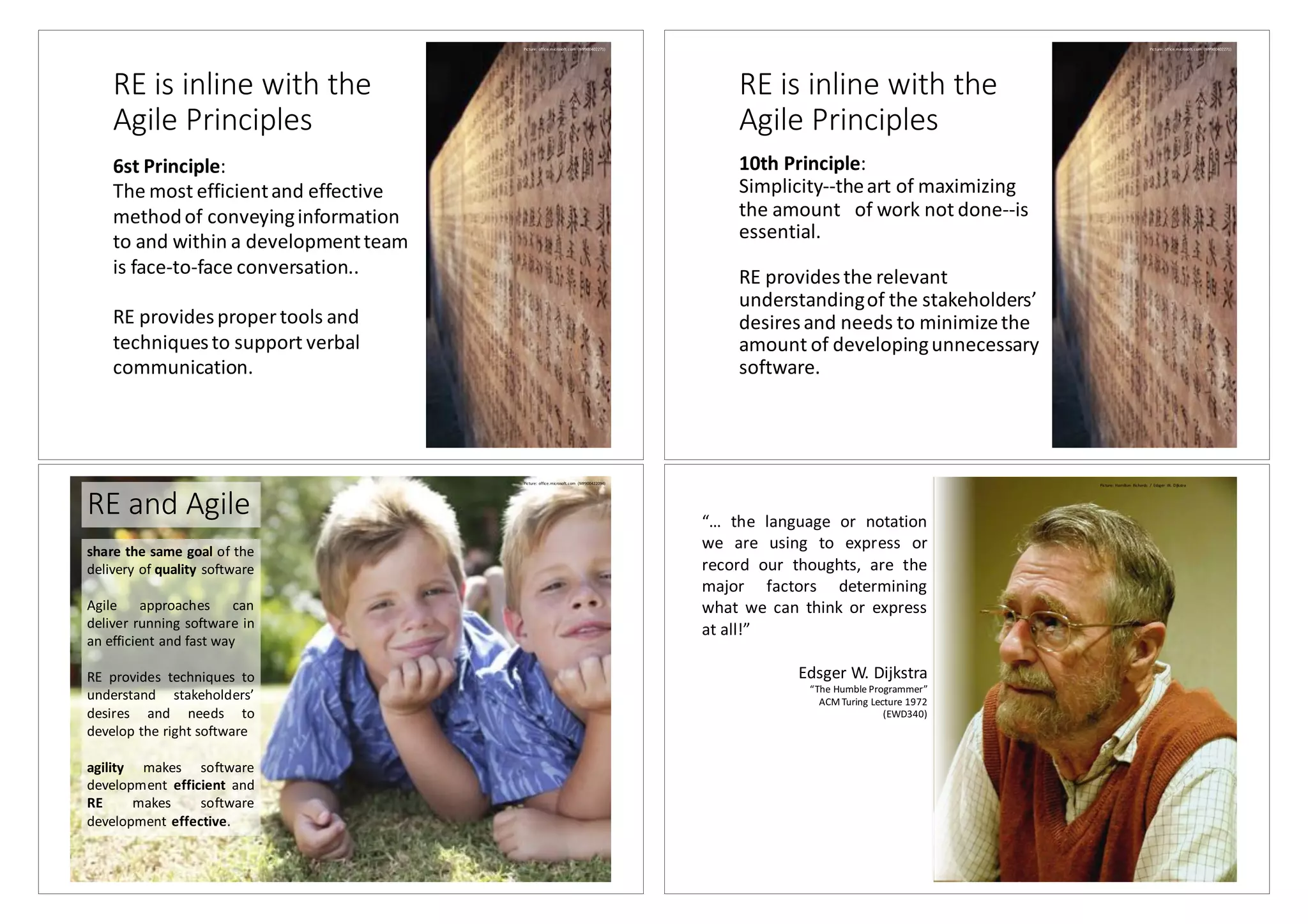 RE	is	inline	with	the	
Agile	Principles
6st	Principle:
The	most	efficient	and	effective	
method	of	conveying	information	
to	and	within	a	development	team	
is	face-to-face	conversation..
RE	providesproper	tools and	
techniquesto support verbal	
communication.
Picture:	office.microsoft.com (MP900402271)
RE	is	inline	with	the	
Agile	Principles
10th	Principle:
Simplicity--the	art	of	maximizing	
the	amount	 of	work	not	done--is	
essential.
RE	provides	the	relevant	
understanding	of	the	stakeholders’	
desires	and	needs	to	minimize	the	
amount	of	developing	unnecessary	
software.
Picture:	office.microsoft.com (MP900402271)
RE	and	Agile
share the same goal of the
delivery of quality software
Agile approaches can
deliver running software in
an efficient and fast way
RE provides techniques to
understand stakeholders’
desires and needs to
develop the right software
agility makes software
development efficient and
RE makes software
development effective.
Picture:	office.microsoft.com (MP900422094)
“… the language or notation
we are using to express or
record our thoughts, are the
major factors determining
what we can think or express
at all!”
Edsger W.	Dijkstra
“The	Humble	Programmer”
ACM	Turing	Lecture	1972	
(EWD340)
Picture:	Hamilton	 Richards	 /		Edsger W.	Dijkstra
 