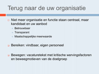 Terug naar de uw organisatie
   Niet meer organisatie en functie staan centraal, maar
    kandidaat en uw aanbod
       Betrouwbaar
       Transparant
       Maatschappelijke meerwaarde


   Bereiken: vindbaar, eigen personeel

   Bewegen: vacaturetekst met kritische wervingsfactoren
    en beweegmotieven van de doelgroep
 