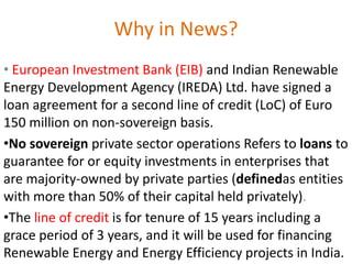 Why in News?
• European Investment Bank (EIB) and Indian Renewable
Energy Development Agency (IREDA) Ltd. have signed a
loan agreement for a second line of credit (LoC) of Euro
150 million on non-sovereign basis.
•No sovereign private sector operations Refers to loans to
guarantee for or equity investments in enterprises that
are majority-owned by private parties (definedas entities
with more than 50% of their capital held privately).
•The line of credit is for tenure of 15 years including a
grace period of 3 years, and it will be used for financing
Renewable Energy and Energy Efficiency projects in India.
 