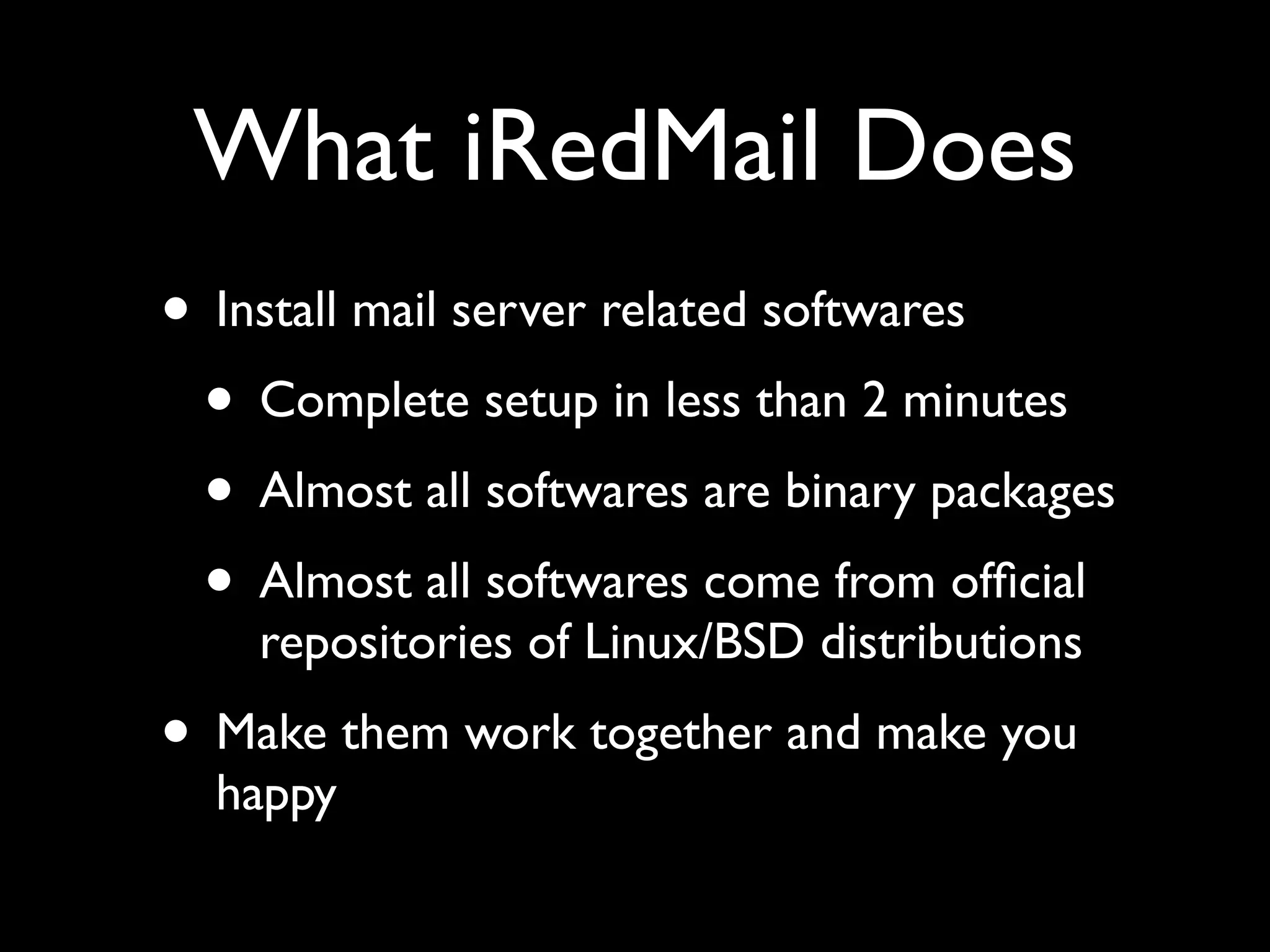 What iRedMail Does
• Install mail server related softwares
 • Complete setup in less than 2 minutes
 • Almost all softwares are binary packages
 • Almost all softwares come from ofﬁcial
    repositories of Linux/BSD distributions
• Make them work together and make you
  happy
 