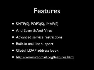 Features
• SMTP(S), POP3(S), IMAP(S)
• Anti-Spam & Anti-Virus
• Advanced service restrictions
• Built-in mail list support
• Global LDAP address book
• http://www.iredmail.org/features.html
 