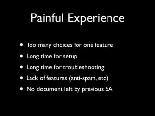 Painful Experience

• Too many choices for one feature
• Long time for setup
• Long time for troubleshooting
• Lack of features (anti-spam, etc)
• No document left by previous SA
 