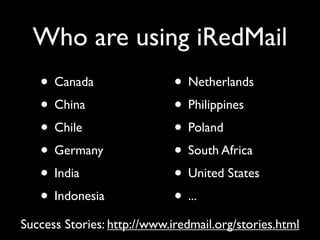 Who are using iRedMail
   • Canada                  • Netherlands
   • China                   • Philippines
   • Chile                   • Poland
   • Germany                 • South Africa
   • India                   • United States
   • Indonesia               • ...
Success Stories: http://www.iredmail.org/stories.html
 