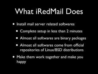 What iRedMail Does
• Install mail server related softwares
 • Complete setup in less than 2 minutes
 • Almost all softwares are binary packages
 • Almost all softwares come from ofﬁcial
    repositories of Linux/BSD distributions
• Make them work together and make you
  happy
 