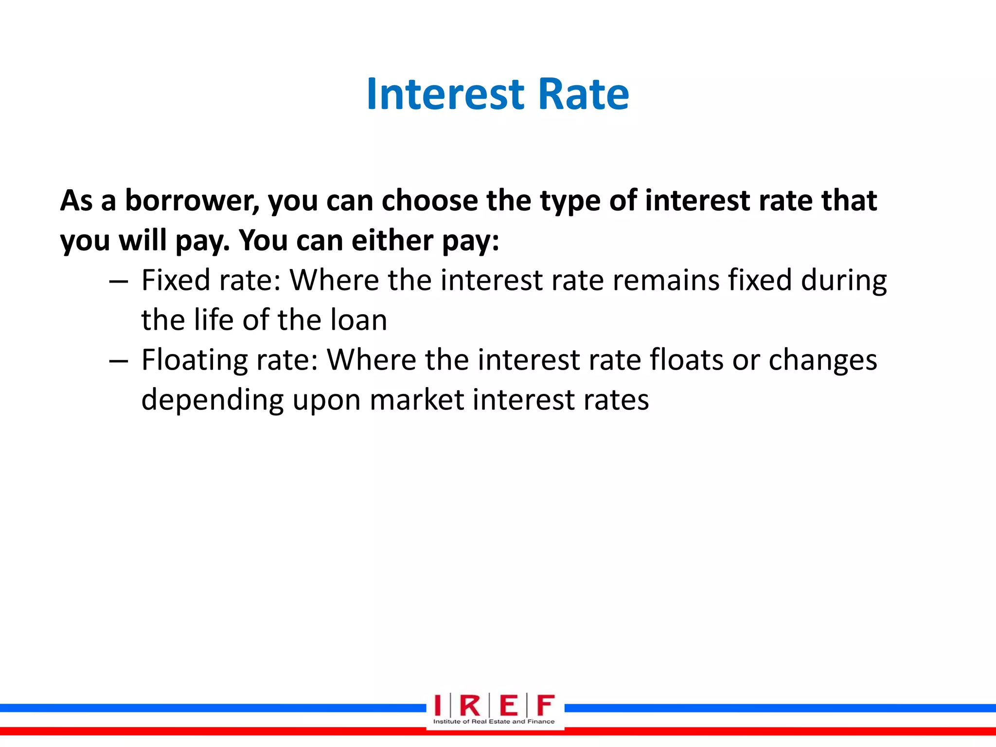 Interest Rate
As a borrower, you can choose the type of interest rate that
you will pay. You can either pay:
– Fixed rate: Where the interest rate remains fixed during
the life of the loan
– Floating rate: Where the interest rate floats or changes
depending upon market interest rates
 