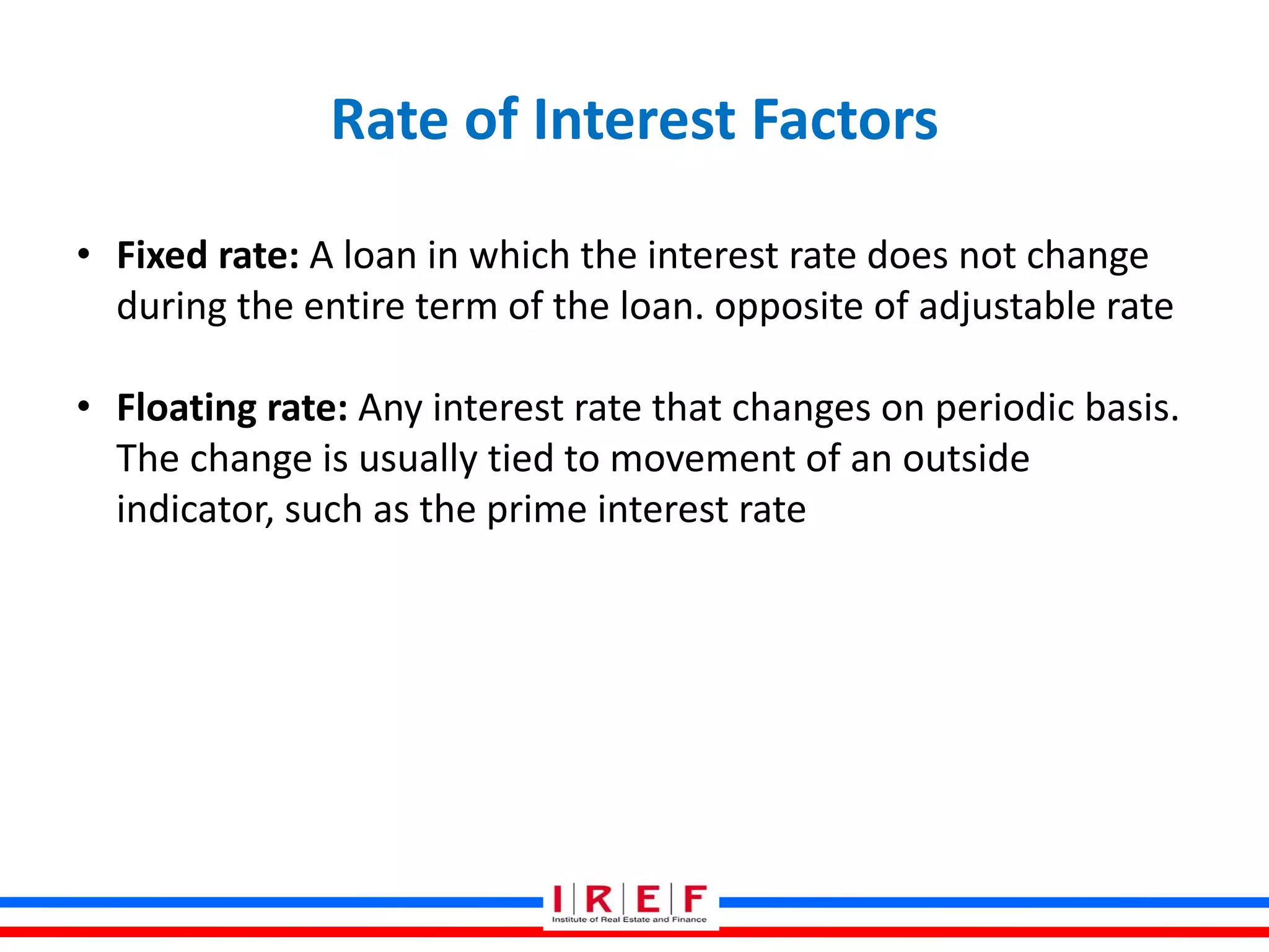 Rate of Interest Factors
• Fixed rate: A loan in which the interest rate does not change
during the entire term of the loan. opposite of adjustable rate
• Floating rate: Any interest rate that changes on periodic basis.
The change is usually tied to movement of an outside
indicator, such as the prime interest rate
 