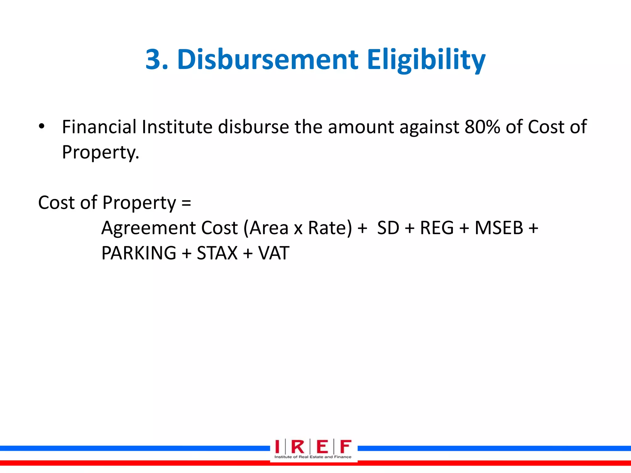 3. Disbursement Eligibility
• Financial Institute disburse the amount against 80% of Cost of
Property.
Cost of Property =
Agreement Cost (Area x Rate) + SD + REG + MSEB +
PARKING + STAX + VAT
 