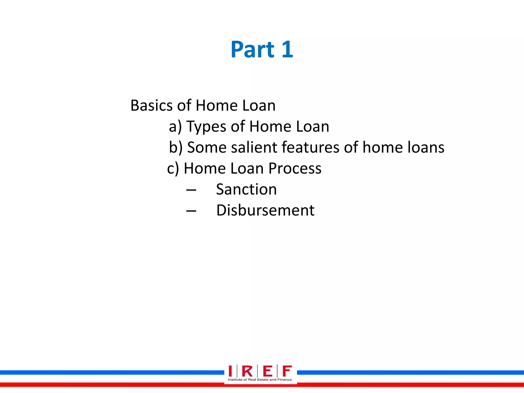 Part 1
Basics of Home Loan
a) Types of Home Loan
b) Some salient features of home loans
c) Home Loan Process
– Sanction
– Disbursement
 