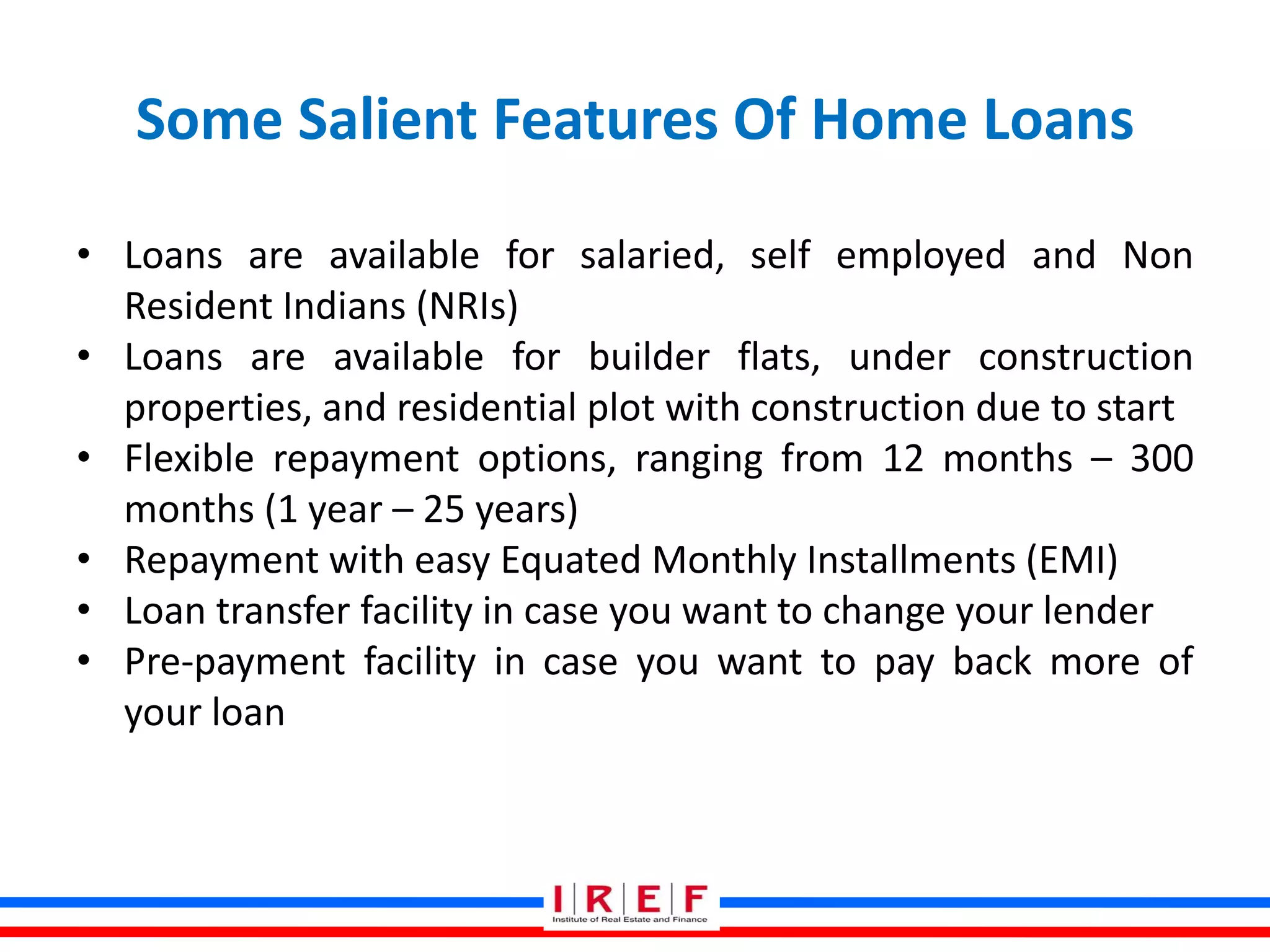 Some Salient Features Of Home Loans
• Loans are available for salaried, self employed and Non
Resident Indians (NRIs)
• Loans are available for builder flats, under construction
properties, and residential plot with construction due to start
• Flexible repayment options, ranging from 12 months – 300
months (1 year – 25 years)
• Repayment with easy Equated Monthly Installments (EMI)
• Loan transfer facility in case you want to change your lender
• Pre-payment facility in case you want to pay back more of
your loan
 