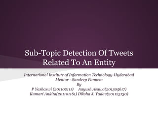 Sub-Topic Detection Of Tweets
Related To An Entity
International Institute of Information Technology-Hyderabad
Mentor - Sandeep Pannem
By
P Yashaswi (201102111) Aayush Asawa(201305617)
Kumari Ankita(201101161) Diksha J. Yadav(201125130)
 