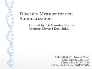 Diversity Measure for text
Summarization
Guided by: Dr.Vasudev Verma
Mentor: Litton J Kurisinkel
Submitted By:- Group No.27
Nirat Attri (201201013)
Dhruva Das (201301151)
Siddharth Saklecha (201505570)
 