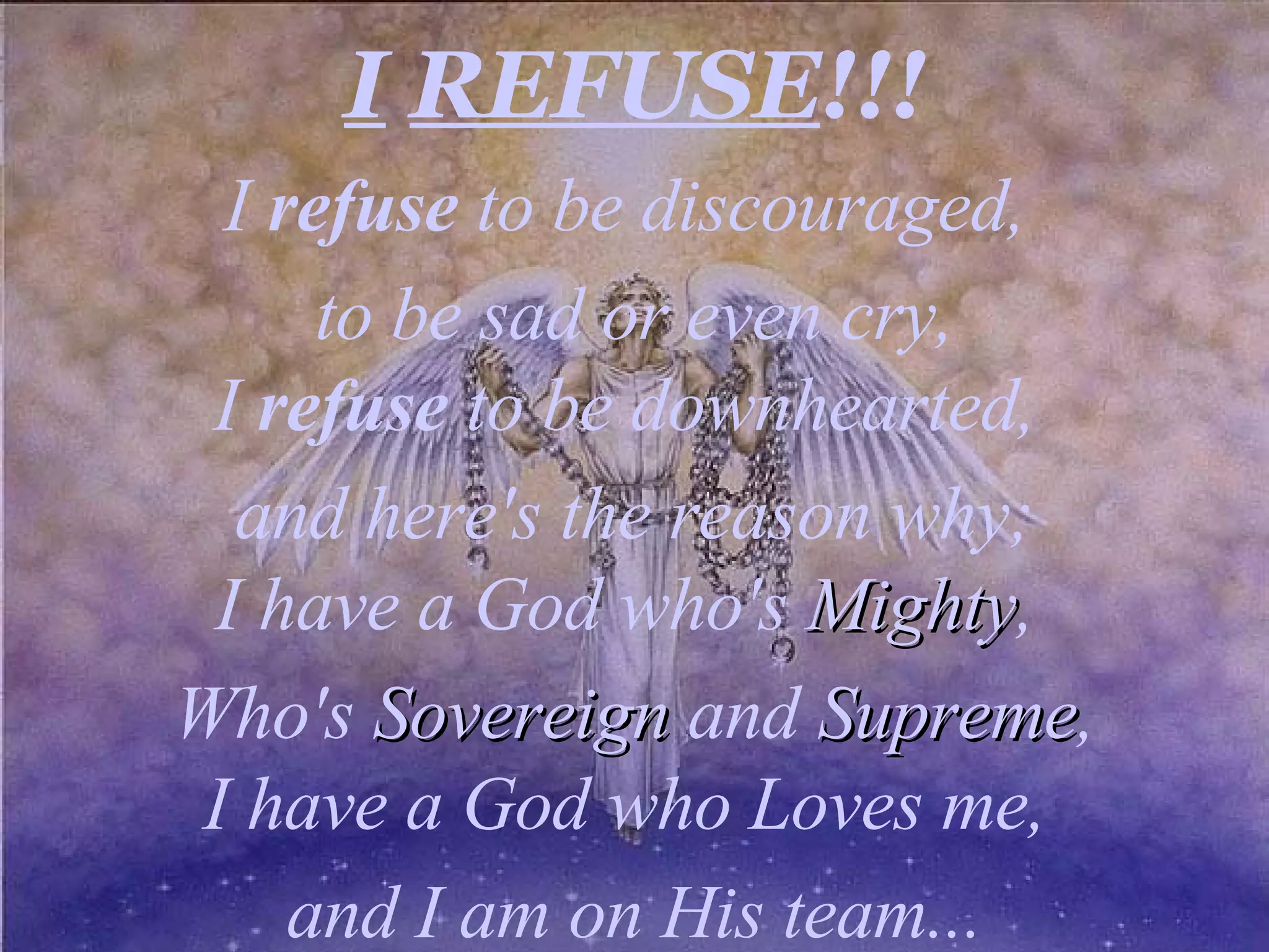 I REFUSE !!! I refuse to be discouraged, to be sad or even cry, I refuse to be downhearted, and here's the reason why; I have a God who's Mighty , Who's Sovereign and Supreme , I have a God who Loves me, and I am on His team...