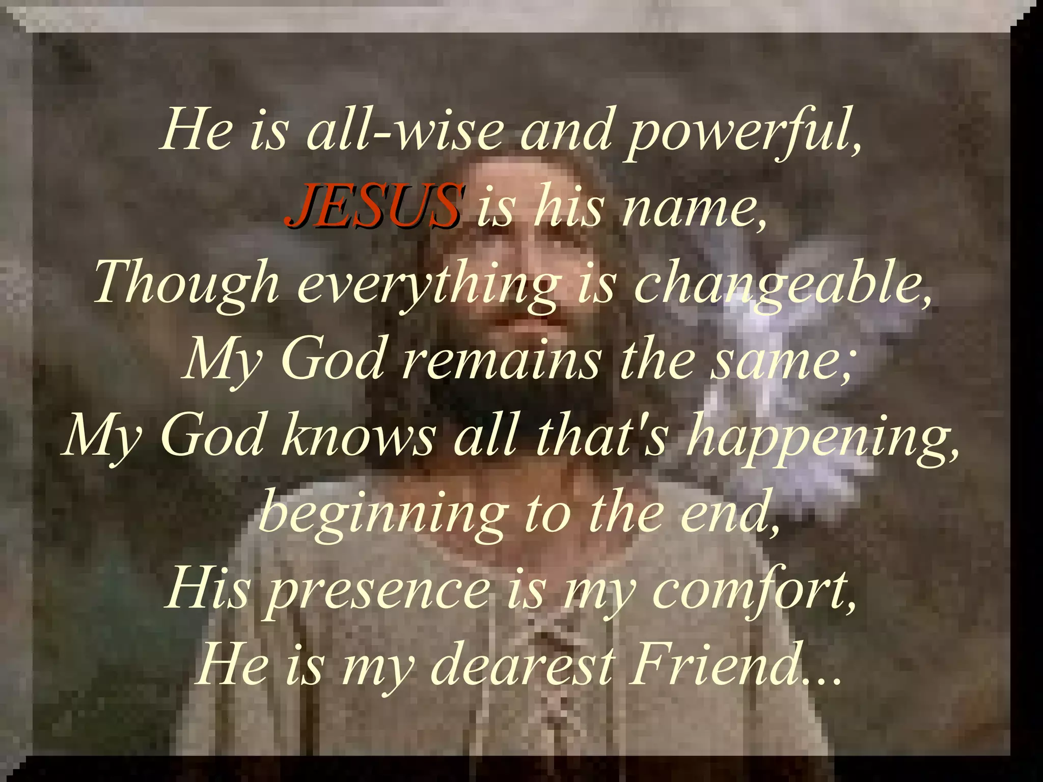 He is all-wise and powerful, JESUS is his name, Though everything is changeable, My God remains the same; My God knows all that's happening, beginning to the end, His presence is my comfort, He is my dearest Friend...