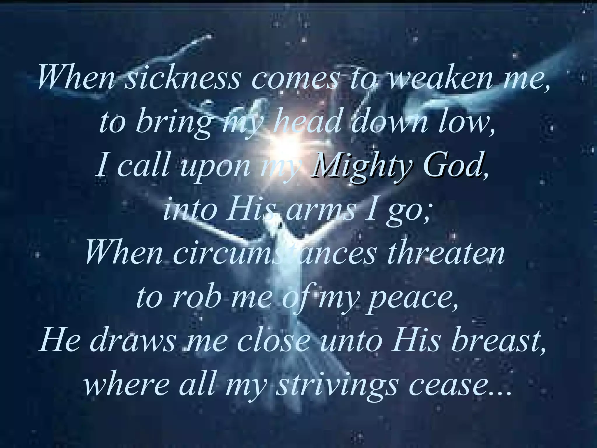 When sickness comes to weaken me, to bring my head down low, I call upon my Mighty God , into His arms I go; When circumstances threaten to rob me of my peace, He draws me close unto His breast, where all my strivings cease...