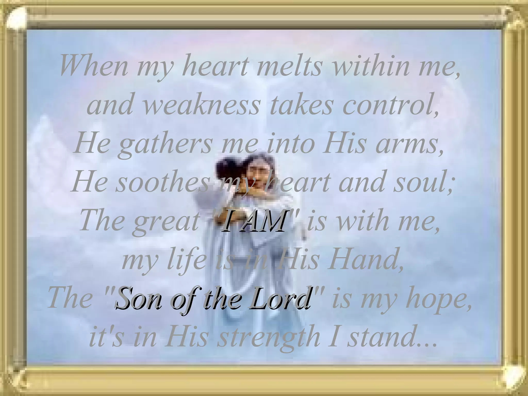 When my heart melts within me, and weakness takes control, He gathers me into His arms, He soothes my heart and soul; The great " I AM " is with me, my life is in His Hand, The " Son of the Lord " is my hope, it's in His strength I stand...