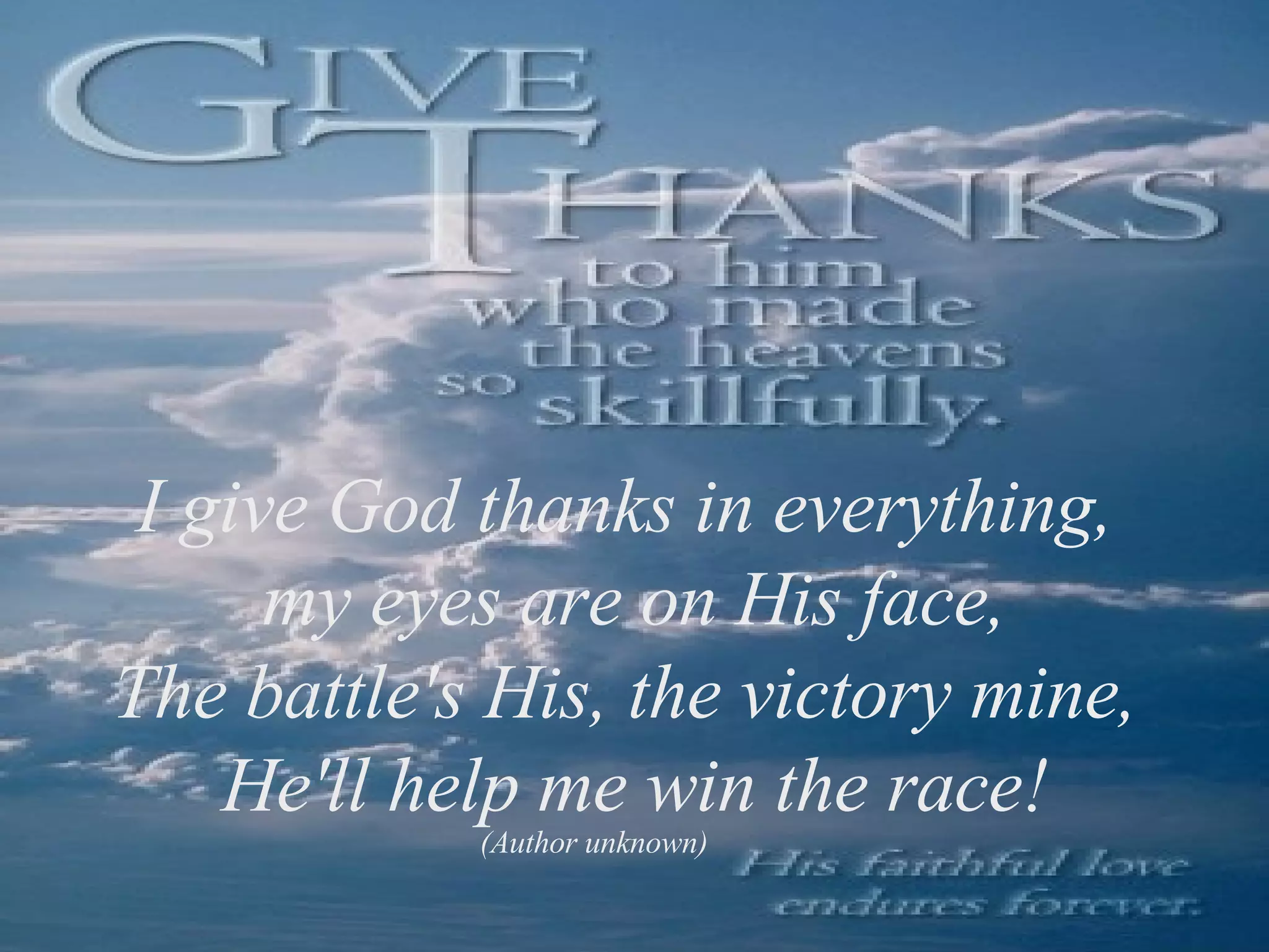 I give God thanks in everything, my eyes are on His face, The battle's His, the victory mine, He'll help me win the race! (Author unknown)