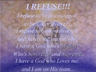 I   REFUSE !!! I  refuse  to be discouraged,  to be sad or even cry, I  refuse  to be downhearted,  and here's the reason why; I have a God who's  Mighty ,  Who's  Sovereign  and  Supreme , I have a God who Loves me,  and I am on His team... 