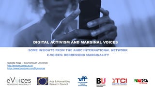 DIGITAL ACTIVISM AND MARGINAL VOICES
SOME INSIGHTS FROM THE AHRC INTERNATIONAL NETWORK
E-VOICES: REDRESSING MARGINALITY
Isabella Rega – Bournemouth University
http://evoices.cemp.ac.uk
https://www.facebook.com/BUevoices
 