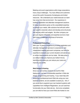 Drafted by Marc Daniels & Associates Page 10
Meeting and event organizations within large corporations
have unique challenges. You have offices and customers
around the world, thousands of employees and limited
resources. We understand your needs because our team
has come from that environment. Our experience in
building registration and attendee management solutions
for large corporations gives us the unparalleled expertise
to analyze your needs, offer solutions that will work within
your specific corporate culture and develop price structures
that will stay within set budgets. No other company can
give you degree of flexibility and expertise we do to meet
both today’s challenges and those of tomorrow.
Professional Consulting
With over 15 years of experience providing registration and
attendee management services to corporations, and
independent meeting and event companies, we have the
expertise to evaluate your current situation and advise you
on where improvements can be made. We take pride in
our ability to help you improve your bottom line by
identifying the areas you can reduce your costs and
improve your profits.
Web Design & Hosting
Since our own turnkey solutions are built for Web
deployment, we have considerable expertise in Web site
design, programming and hosting. If you need help with
designing a professional event Web site using your own
backend systems, we are available to assist you. And, if
you would like to augment your own backend systems with
capabilities from Intelligent Registration, we can build that
functionality into your Web site too. And once completed,
you can elect to have your event Web site hosted on one
 