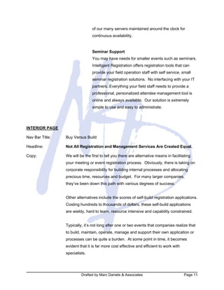 Drafted by Marc Daniels & Associates Page 11
of our many servers maintained around the clock for
continuous availability.
Seminar Support
You may have needs for smaller events such as seminars.
Intelligent Registration offers registration tools that can
provide your field operation staff with self service, small
seminar registration solutions. No interfacing with your IT
partners. Everything your field staff needs to provide a
professional, personalized attendee management tool is
online and always available. Our solution is extremely
simple to use and easy to administrate.
INTERIOR PAGE
Nav Bar Title: Buy Versus Build
Headline: Not All Registration and Management Services Are Created Equal.
Copy: We will be the first to tell you there are alternative means in facilitating
your meeting or event registration process. Obviously, there is taking on
corporate responsibility for building internal processes and allocating
precious time, resources and budget. For many larger companies,
they’ve been down this path with various degrees of success.
Other alternatives include the scores of self-build registration applications.
Costing hundreds to thousands of dollars, these self-build applications
are wieldy, hard to learn, resource intensive and capability constrained.
Typically, it’s not long after one or two events that companies realize that
to build, maintain, operate, manage and support their own application or
processes can be quite a burden. At some point in time, it becomes
evident that it is far more cost effective and efficient to work with
specialists.
 