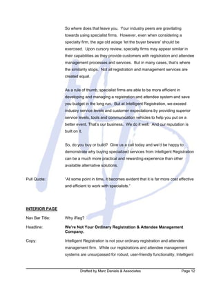 Drafted by Marc Daniels & Associates Page 12
So where does that leave you. Your industry peers are gravitating
towards using specialist firms. However, even when considering a
specialty firm, the age old adage ‘let the buyer beware’ should be
exercised. Upon cursory review, specialty firms may appear similar in
their capabilities as they provide customers with registration and attendee
management processes and services. But in many cases, that’s where
the similarity stops. Not all registration and management services are
created equal.
As a rule of thumb, specialist firms are able to be more efficient in
developing and managing a registration and attendee system and save
you budget in the long run. But at Intelligent Registration, we exceed
industry service levels and customer expectations by providing superior
service levels, tools and communication vehicles to help you put on a
better event. That’s our business. We do it well. And our reputation is
built on it.
So, do you buy or build? Give us a call today and we’d be happy to
demonstrate why buying specialized services from Intelligent Registration
can be a much more practical and rewarding experience than other
available alternative solutions.
Pull Quote: “At some point in time, it becomes evident that it is far more cost effective
and efficient to work with specialists.”
INTERIOR PAGE
Nav Bar Title: Why iReg?
Headline: We’re Not Your Ordinary Registration & Attendee Management
Company.
Copy: Intelligent Registration is not your ordinary registration and attendee
management firm. While our registrations and attendee management
systems are unsurpassed for robust, user-friendly functionality, Intelligent
 