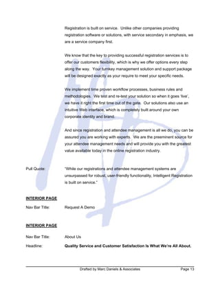 Drafted by Marc Daniels & Associates Page 13
Registration is built on service. Unlike other companies providing
registration software or solutions, with service secondary in emphasis, we
are a service company first.
We know that the key to providing successful registration services is to
offer our customers flexibility, which is why we offer options every step
along the way. Your turnkey management solution and support package
will be designed exactly as your require to meet your specific needs.
We implement time proven workflow processes, business rules and
methodologies. We test and re-test your solution so when it goes ‘live’,
we have it right the first time out of the gate. Our solutions also use an
intuitive Web interface, which is completely built around your own
corporate identity and brand.
And since registration and attendee management is all we do, you can be
assured you are working with experts. We are the preeminent source for
your attendee management needs and will provide you with the greatest
value available today in the online registration industry.
Pull Quote: “While our registrations and attendee management systems are
unsurpassed for robust, user-friendly functionality, Intelligent Registration
is built on service.”
INTERIOR PAGE
Nav Bar Title: Request A Demo
INTERIOR PAGE
Nav Bar Title: About Us
Headline: Quality Service and Customer Satisfaction Is What We’re All About.
 