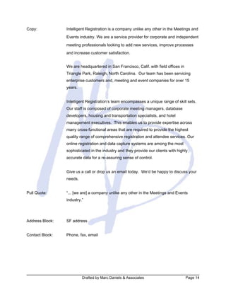 Drafted by Marc Daniels & Associates Page 14
Copy: Intelligent Registration is a company unlike any other in the Meetings and
Events industry. We are a service provider for corporate and independent
meeting professionals looking to add new services, improve processes
and increase customer satisfaction.
We are headquartered in San Francisco, Calif. with field offices in
Triangle Park, Raleigh, North Carolina. Our team has been servicing
enterprise customers and, meeting and event companies for over 15
years.
Intelligent Registration’s team encompasses a unique range of skill sets.
Our staff is composed of corporate meeting managers, database
developers, housing and transportation specialists, and hotel
management executives. This enables us to provide expertise across
many cross-functional areas that are required to provide the highest
quality range of comprehensive registration and attendee services. Our
online registration and data capture systems are among the most
sophisticated in the industry and they provide our clients with highly
accurate data for a re-assuring sense of control.
Give us a call or drop us an email today. We’d be happy to discuss your
needs.
Pull Quote: “... [we are] a company unlike any other in the Meetings and Events
industry.”
Address Block: SF address
Contact Block: Phone, fax, email
 
