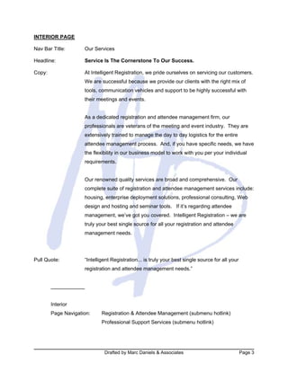 Drafted by Marc Daniels & Associates Page 3
INTERIOR PAGE
Nav Bar Title: Our Services
Headline: Service Is The Cornerstone To Our Success.
Copy: At Intelligent Registration, we pride ourselves on servicing our customers.
We are successful because we provide our clients with the right mix of
tools, communication vehicles and support to be highly successful with
their meetings and events.
As a dedicated registration and attendee management firm, our
professionals are veterans of the meeting and event industry. They are
extensively trained to manage the day to day logistics for the entire
attendee management process. And, if you have specific needs, we have
the flexibility in our business model to work with you per your individual
requirements.
Our renowned quality services are broad and comprehensive. Our
complete suite of registration and attendee management services include:
housing, enterprise deployment solutions, professional consulting, Web
design and hosting and seminar tools. If it’s regarding attendee
management, we’ve got you covered. Intelligent Registration – we are
truly your best single source for all your registration and attendee
management needs.
Pull Quote: “Intelligent Registration... is truly your best single source for all your
registration and attendee management needs.”
Interior
Page Navigation: Registration & Attendee Management (submenu hotlink)
Professional Support Services (submenu hotlink)
 