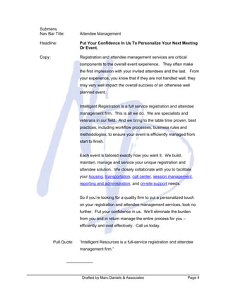 Drafted by Marc Daniels & Associates Page 4
Submenu
Nav Bar Title: Attendee Management
Headline: Put Your Confidence In Us To Personalize Your Next Meeting
Or Event.
Copy: Registration and attendee management services are critical
components to the overall event experience. They often make
the first impression with your invited attendees and the last. From
your experience, you know that if they are not handled well, they
may very well impact the overall success of an otherwise well
planned event.
Intelligent Registration is a full service registration and attendee
management firm. This is all we do. We are specialists and
veterans in our field. And we bring to the table time proven, best
practices, including workflow processes, business rules and
methodologies, to ensure your event is efficiently managed from
start to finish.
Each event is tailored exactly how you want it. We build,
maintain, manage and service your unique registration and
attendee solution. We closely collaborate with you to facilitate
your housing, transportation, call center, session management,
reporting and administration, and on-site support needs.
So if you’re looking for a quality firm to put a personalized touch
on your registration and attendee management services, look no
further. Put your confidence in us. We’ll eliminate the burden
from you and in return manage the entire process for you –
efficiently and cost effectively. Call us today.
Pull Quote: “Intelligent Resources is a full-service registration and attendee
management firm.”
 
