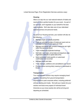 Drafted by Marc Daniels & Associates Page 5
Linked Services Page: (From Registration Services submenu copy)
Housing
Allow us to tap into our vast national network of hotels and
resorts to find a perfect location for your event. As part of
our services, we’ll negotiate on your behalf for the best
rates available. We’ll also take care of your attendees’
special business and personal needs.
As part of our Housing services, your solution will also do
the following:
• Manage single or multiple properties
• Track an unlimited number of hotels per event and an
unlimited number of room types per hotel
• Manage sub-blocks with variable inventories per night
within the same sub-block
• Track multiple and duplicate bookings
• Set hotel, room type, arrival date and departure date
registration defaults to speed data entry
• Send automated hotel specific or customized
confirmation text via email
• Manage credit card data
• Track changes, additions and cancellations per record
• Provide online rooming list(s) viewing (or downloads to
Excel)
Transportation
Your management solution may require managing travel
logistics. Everything from ground transportation
requirements to paid corporate airfare, including preferred
airlines, seating and meals. We build your needs into your
solution and track every aspect of individual travel
itineraries so you know exactly who will be arriving and
departing as scheduled.
 