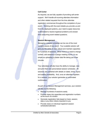Drafted by Marc Daniels & Associates Page 6
Call Center
As required, we are fully capable of providing call center
support. We‘ll handle all incoming attendee information
and other related requests from the time attendee
registration commences throughout the completion of your
event. Working with the event details you provide us and
from the deployed systems, your need to apply resources
is eliminated to resolve logistical problems and answer
time consuming event related questions.
Session Management
Managing a session schedule can be one of the most
complex pieces of any event. Your scalable solution will
give you the ability to view, adjust and maintain capacities
for hundreds of sessions. When there is a need to change
content, add sessions or assign meeting rooms, it’s as
simple as uploading a master data file taking just a few
minutes.
Your attendees will also have the ability to manage, view
and print their own personalized session schedules. All
sessions are published with details on dates, times, topics
and seating availability. And, once an attendee registers
for a session, your solution generates an automated
confirmation.
As part of our Session Management services, your solution
will also do the following:
• Manage hundreds of sessions easily
• Provide views into capacities and registration numbers
at the touch of a button
• Generate registration lists based on track, session,
date or any other criteria important to you
• Provide views on individual registrant session
schedules/calendars
 