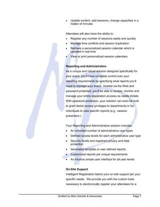 Drafted by Marc Daniels & Associates Page 7
• Update content, add sessions, change capacities in a
matter of minutes
Attendees will also have the ability to:
• Register any number of sessions easily and quickly
• Manage time conflicts and session duplication
• Retrieve a personalized session calendar which is
updated in real time
• View or print personalized session calendars
Reporting and Administration
As a unique and robust solution designed specifically for
your event, you’ll have complete control over your
reporting requirements by specifying what reports you’ll
need to manage your event. Hosted via the Web and
password protected, you’ll be able to access, monitor and
manage your entire registration process as needs dictate.
With password protection, your solution can even be built
to grant tiered access privileges to departments or for
individuals to view specific reports (e.g., session
presenters.)
Your Reporting and Administrative solution includes:
• An unlimited number of administrative user types
• Defined access levels for each administrative user type
• Security levels and registrant privacy and data
protection
• Generated template or user defined reports
• Customized reports per unique requirements
• An intuitive simple user interface for all user levels
On-Site Support
Intelligent Registration tailors your on-site support per your
specific needs. We provide you with the custom tools
necessary to electronically register your attendees for a
 