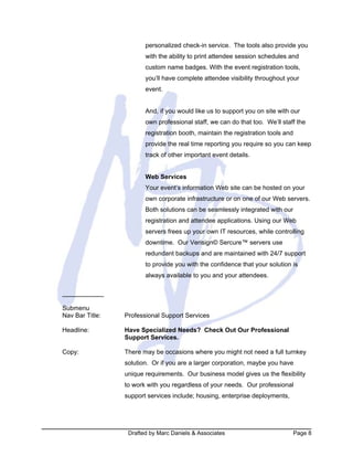 Drafted by Marc Daniels & Associates Page 8
personalized check-in service. The tools also provide you
with the ability to print attendee session schedules and
custom name badges. With the event registration tools,
you’ll have complete attendee visibility throughout your
event.
And, if you would like us to support you on site with our
own professional staff, we can do that too. We’ll staff the
registration booth, maintain the registration tools and
provide the real time reporting you require so you can keep
track of other important event details.
Web Services
Your event’s information Web site can be hosted on your
own corporate infrastructure or on one of our Web servers.
Both solutions can be seamlessly integrated with our
registration and attendee applications. Using our Web
servers frees up your own IT resources, while controlling
downtime. Our Verisign© Sercure™ servers use
redundant backups and are maintained with 24/7 support
to provide you with the confidence that your solution is
always available to you and your attendees.
Submenu
Nav Bar Title: Professional Support Services
Headline: Have Specialized Needs? Check Out Our Professional
Support Services.
Copy: There may be occasions where you might not need a full turnkey
solution. Or if you are a larger corporation, maybe you have
unique requirements. Our business model gives us the flexibility
to work with you regardless of your needs. Our professional
support services include; housing, enterprise deployments,
 