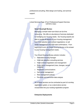 Drafted by Marc Daniels & Associates Page 9
professional consulting, Web design and hosting, and seminar
support.
Linked Services Page: (From Professional Support Services
submenu copy)
Smart Housing® Bureau
Managing a simple hotel room block can be time
consuming. We offer an abundance of services dedicated
to managing your housing needs. Our housing experts are
able to handle all aspects of your housing management
from hotel selection and contract negotiations, to call
center management and final hotel confirmations. From
beginning to end, our Smart Housing Bureau is the answer
to your housing management needs.
Your Smart Housing Bureau solution includes:
• Dedicated housing manager
• Hotel site selection consulting services
• Hotel contract negotiation and management
• Room block management (new, changes, cancel
requests)
• Registrant communications
• Call center management
• Risk management policies
• Pre-show and post-show data analysis
All of these services can be contracted as part of a turnkey
registration system, or as a stand alone service
incorporated into your existing registration program.
Enterprise Deployments
 