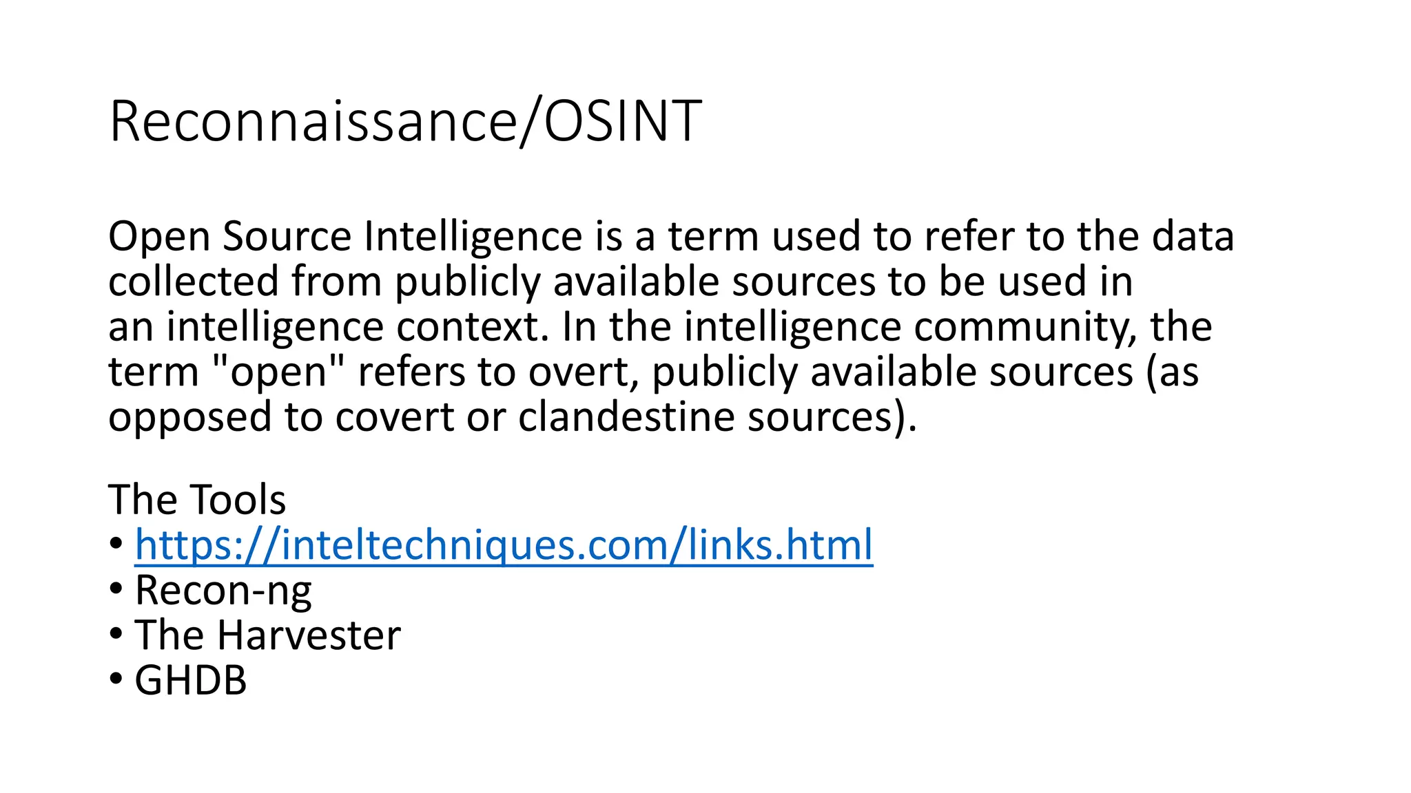 Reconnaissance/OSINT
Open Source Intelligence is a term used to refer to the data
collected from publicly available sources to be used in
an intelligence context. In the intelligence community, the
term "open" refers to overt, publicly available sources (as
opposed to covert or clandestine sources).
The Tools
• https://inteltechniques.com/links.html
• Recon-ng
• The Harvester
• GHDB
 