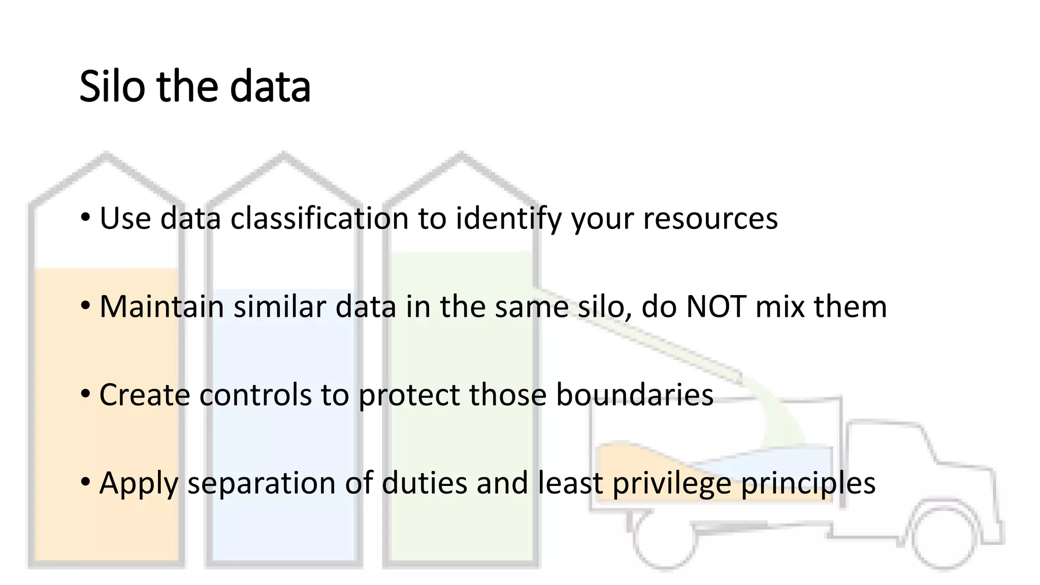 Silo the data
• Use data classification to identify your resources
• Maintain similar data in the same silo, do NOT mix them
• Create controls to protect those boundaries
• Apply separation of duties and least privilege principles
 