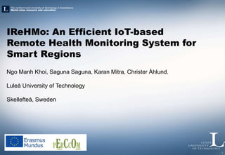 1
IReHMo: An Efficient IoT-based
Remote Health Monitoring System for
Smart Regions
Ngo Manh Khoi, Saguna Saguna, Karan Mitra, Christer Åhlund.
Luleå University of Technology
Skellefteå, Sweden
 