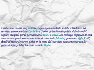 Eilat es una ciudad muy reciente, cuyo origen inmediato se debe a los deseos del entonces primer ministro  David Ben  Gurion  quien deseaba poblar el desierto del neguev, otorgado por la partición de la  ONU  a  Israel . Sin embargo, el pasado de esta zona costera puede remontarse hasta el reinado de  Salomón , quien en el  siglo  X  adC  fundó el puerto de  Esyon-Geber  en la costa del Mar Rojo para comerciar con los países de  Ofir  y  Saba , tal como narra la  Biblia   