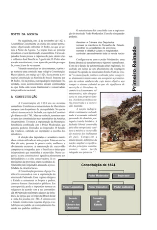 PrimeiroReinado
NOITE DA AGONIANOITE DA AGONIANOITE DA AGONIANOITE DA AGONIANOITE DA AGONIA
Na seqüência, em 12 de novembro de 1823 a
Assembléia Constituinte se reuniu em caráter perma-
nente, objetivando enfrentar D. Pedro, no que se tor-
nou a Noite da Agonia. As tropas leais ao príncipe
invadiram o local destituindo aAssembléia. Vários de-
putados foram presos e expulsos do país, dentre eles
o polêmico José Bonifácio.Apartir daí, D. Pedro abu-
sou do autoritarismo, com apoio do partido portugu-
ês, como já era de se esperar.
Visando neutralizar os descontentes, o prínci-
pe nomeou uma comissão para redigir a Constituição.
Meses depois, em março de 1824, ficou pronta a pri-
meira Constituição da história do Brasil. Imposta por
D. Pedro, foi na prática, outorgada pelo imperador. Na
verdade, esses acontecimentos davam continuidade
ao que tinha sido nossa tradicional e conservadora
independência nacional.
A CONSTITUIÇÃOA CONSTITUIÇÃOA CONSTITUIÇÃOA CONSTITUIÇÃOA CONSTITUIÇÃO
A Constituição de 1824 era no mínimo
surrealista. Combinou-se uma mistura de liberalismo
europeu com despotismo da pior qualidade. No que se
refere à democracia de fachada, era cópia da Constitui-
ção francesa de 1791. Mas na essência, terminou sen-
do uma das constituições mais autoritárias daAmérica
independente. Tivemos a implantação da Monarquia
hereditária combinada com o Poder Moderador, que
garantia poderes ilimitados ao imperador. O Senado
era vitalício, cabendo ao imperador a escolha dos
senadores.
A eleição dos deputados e senadores manti-
nha o critério utilizado no ante-projeto. Estavam exclu-
ídas do voto, pessoas de pouca renda, mulheres, e
obviamente escravos. A manutenção da escravidão
completava a vergonha, pois o Brasil era o único país
independente que mantinha a escravidão. Nesse as-
pecto, a carta constitucional agradava plenamente aos
latifundiários e a elite conservadora. Já os
presidentes de província eram escolhidos di-
retamente pelo imperador, anulando a possi-
bilidade de eleições locais.
A Constituição premiou a Igreja Ca-
tólica favorecendo-a com a implantação do
sistema de Padroado. Esse regime obrigava
o Estado a remunerar os bispos e padres,
como se fossem funcionários públicos. Em
contrapartida, podia o imperador nomear os
religiosos de acordo com a sua conveniên-
cia. O Padroado reafirmava séculos de influ-
ência da Igreja, que se impôs no Brasil desde
a vinda dos jesuítas em 1548.Asintonia com
o Estado, rendeu mais riquezas à Igreja e so-
lidificou um padrão de comportamento ba-
seado nos padrões católicos.
O autoritarismo foi concebido com a implanta-
ção do inusitado Poder Moderador. Com ele o imperador
poderia:
dissolver a Câmara dos Deputados
nomear os membros do Conselho de Estado.
escolher os presidentes de província
nomear e destituir juízes e magistrados
controlar pessoalmente toda a renda nacio-
nal.
Configurava-se com o poder Moderador, uma
forma absurda de autoritarismo e rigoroso centralismo.
Com ele o desejo de autonomia das elites regionais, foi
coibido em nome de um absolutismo de roupagem
tropical. Na opinião da historiadora EmíliaViotti da Cos-
ta: “a emancipação política realizada pelas categori-
as dominantes interessadas em assegurar a preserva-
ção da ordem estabelecida, cujo único objetivo era
romper o sistema colonial no que ele significava de
restrição à liberdade de
comércio e à autonomia ad-
ministrativa, não ultrapas-
saria os seus próprios limi-
tes. A ordem econômica se-
ria preservada e a escravi-
dão mantida.
A nação indepen-
dente continuaria subordi-
nada à economia colonial,
passando do domínio por-
tuguês à tutela britânica. A
fachada liberal construída
pela elite europeizada ocul-
tava a miséria e escravidão
da maioria dos habitantes
do país. Conquistar a
emancipação definitiva da
nação, ampliar o significa-
do dos princípios constitu-
cionais seria tarefa
relegada aos pósteros.” 3
Constituição de 1824
Senado
e
Câmara dos
Deputados
Poder Legislativo
Conselho
de
Estado
Poder Executivo Poder Judiciário
Poder Moderador Imperador
 
