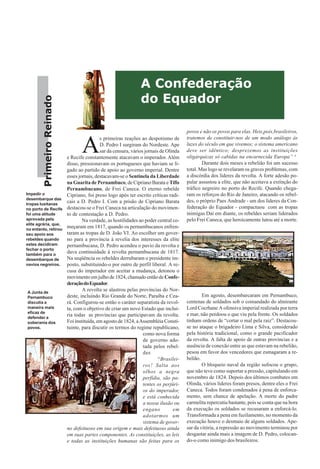 PrimeiroReinado
A
s primeiras reações ao despotismo de
D. Pedro I surgiram do Nordeste. Ape
sar da censura, vários jornais de Olinda
e Recife constantemente atacavam o imperador. Além
disso, pressionavam os portugueses que haviam se li-
gado ao partido de apoio ao governo imperial. Dentre
esses jornais, destacavam-se o Sentinela da Liberdade
na Guarita de Pernambuco, de Cipriano Barata eTifis
Pernambucano, de Frei Caneca. O eterno rebelde
Cipriano, foi preso logo após ter escrito críticas radi-
cais a D. Pedro I. Com a prisão de Cipriano Barata
destacou-se o Frei Caneca na articulação do movimen-
to de contestação a D. Pedro.
Na verdade, as hostilidades ao poder central co-
meçaram em 1817, quando os pernambucanos enfren-
taram as tropas de D. João VI. Ao escolher um gover-
no para a província à revelia dos interesses da elite
pernambucana, D. Pedro acendeu o pavio da revolta e
dava continuidade à revolta pernambucana de 1817.
Na seqüência os rebeldes derrubaram o presidente im-
posto, substituindo-o por outro de perfil liberal. A re-
cusa do imperador em aceitar a mudança, detonou o
movimento em julho de 1824, chamado então de Confe-
deraçãodoEquador.
A revolta se alastrou pelas províncias do Nor-
deste, incluindo Rio Grande do Norte, Paraíba e Cea-
rá. Configurou-se então o caráter separatista da revol-
ta, com o objetivo de criar um novo Estado que inclui-
ria todas as províncias que participavam da revolta.
Foi instituída, em agosto de 1824, aAssembléia Consti-
tuinte, para discutir os termos do regime republicano,
como nova forma
de governo ado-
tada pelos rebel-
des
“Brasilei-
ros! Salta aos
olhos a negra
perfídia, são pa-
tentes os perjúri-
os do imperador,
e está conhecida
a nossa ilusão ou
engano em
adotarmos um
sistema de gover-
no defeituoso em sua origem e mais defeituoso ainda
em suas partes componentes. As constituições, as leis
e todas as instituições humanas são feitas para os
povos e não os povos para elas. Heis,pois,brasileiros,
tratemos de constituir-nos de um modo análogo às
luzes do século em que vivemos; o sistema americano
deve ser idêntico; desprezemos as instituições
oligárquicas só cabidas na encarnecida Europa” 4
Durante dois meses a rebelião foi um sucesso
total. Mas logo se revelaram os graves problemas, com
a discórdia dos líderes da revolta. A forte adesão po-
pular assustou a elite, que não aceitava a extinção do
tráfico negreiro no porto do Recife. Quando chega-
ram os reforços do Rio de Janeiro, atacando os rebel-
des, o próprio Paes Andrade - um dos líderes da Con-
federação do Equador - compactuou com as tropas
inimigas Daí em diante, os rebeldes seriam liderados
pelo Frei Caneca, que heroicamente lutou até a morte.
Em agosto, desembarcaram em Pernambuco,
centenas de soldados sob o comandado do almirante
Lord Cocrhane A ofensiva imperial realizada por terra
e mar, não perdoou o que viu pela frente. Os soldados
tinham ordens de “cortar o mal pela raiz”. Destacou-
se no ataque o brigadeiro Lima e Silva, considerado
pela história tradicional, como o grande pacificador
da revolta. A falta de apoio de outras províncias e a
ausência de conexão entre as que estavam na rebelião,
pesou em favor dos vencedores que esmagaram a re-
belião.
O bloqueio naval da região sufocou o grupo,
que não teve como suportar a pressão, capitulando em
novembro de 1824. Depois dos últimos combates em
Olinda, vários líderes foram presos, dentre eles o Frei
Caneca. Todos foram condenados à pena de enforca-
mento, sem chance de apelação. A morte do padre
carmelita repercutiu bastante, pois se conta que na hora
da execução os soldados se recusaram a enforcá-lo.
Transformada a pena em fuzilamento, no momento da
execução houve o desmaio de alguns soldados. Ape-
sar da vitória, a repressão ao movimento terminou por
desgastar ainda mais a imagem de D. Pedro, colocan-
do-o como inimigo dos brasileiros.
A Confederação
do Equador
Impedir o
desembarque das
tropas lusitanas
no porto de Recife
foi uma atitude
aprovada pela
elite agrária, que,
no entanto, retirou
seu apoio aos
rebeldes quando
estes decidiram
fechar o porto
também para o
desembarque de
navios negreiros.
A Junta de
Pernambuco
discutia a
maneira mais
eficaz de
defender a
soberania dos
povos.
 