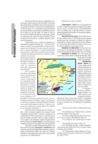 PrimeiroReinado
Nas ruas do Rio de Janeiro, a população insis-
tentemente clamava pelo fim do I Reinado. Essas agita-
ções despertaram a multidão, que de certa maneira, ha-
via apoiado D. Pedro I, no processo de independência.
A falta de opção, fez o imperador melancolicamente
assinar um decreto, autorizando a transferência do po-
der ao filho de 5 anos de idade - D. Pedro II. Não era
com certeza o melhor caminho mas, pelo menos, permi-
tia à elite governar o país até o guri completar 18 anos
de idade. Por esse motivo, o período seguinte, teria o
nome de Regência.
Concordando com a análise de Maurício de
Albuquerque, podemos afirmar que: “O Primeiro Rei-
nado, no quadro das transformações políticas da for-
mação social brasileira, foi uma etapa de transição
entre o Estado Absolutista e o Liberal Parlamentar,
cujas práticas se definiram e aperfeiçoaram no decur-
so II Reinado. Representaram essas mudanças as difi-
culdades da articula-
ção de uma superestru-
tura jurídico-política e
ideológica burguesa à
estrutura econômica
onde os interesses
escravistas ainda eram
determinantes.
Dois conflitos
principais subordinam
outras manifestações
contraditórias: a luta
contra a dominância
do colonialismo portu-
guês e de seus vários re-
presentantes e a manu-
tenção da hegemonia
interna do Sudeste....A
abdicação de D. Pedro
I eliminou esse obstácu-
lo à dominância da
classe produtora e ex-
portadora escravista permitindo-lhe pelo exercício
do poder econômico e político, impor-se internamen-
te. O Primeiro Reinado, além da afirmação do Brasil
como nação politicamente soberana”, deixou as ba-
ses de sua organização interna dentro dos quadros
de sua estrutura monárquica.” 7
Apesar do alívio da renúncia de D. Pedro I, o
páis viveria na década seguinte um momento muito
conturbado quando então se formou a Regência. Se
estendendo até 1840, esse periodo se caracterizou por
intensas disputas políticas entre os grupos políticos
com o objetivo de conseguir o poder. No geral houve
predominância dos conservadores, com destaque para
o regente Feijó que foi uma figura marcante no período.
Além disso no período Regencial eclodiram vá-
rias revoltas de caráter separatista e republicano. Elas
refletiram a profunda desigualdade regional e a contes-
tação ao predomínio político de centro-sul. Também
refletiam a insatisfação das regiões que foram alijadas
do processo de independência.
Destacaram-se nesse contexto:
Cabanagem - Pará: Foi a mais popular das
revoltas. Durante um período conseguiu unir amplos
setores sociais. No final, houve o desentendimento
entre os rebeldes, pois a elite não aceitava o encami-
nhamento popular da rebelião. Foi duramente reprimi-
da, com 30 mil mortos.
Revolta dos Farrapos - Rio Grande do Sul:
Em sua origem estava a insatisfação dos pecuaristas
gaúchos que não aceitavam a redução de impostos
concedida ao charque importado dos países platinos.
Foi a mais longa das revoltas e terminou com um acor-
do entre os gaúchos e o governo central.
Balaiada no Maranhão: Se deu num mo-
mento de crise da produção de algodão e se caracteri-
zou por um grande desentendimento entre os rebeldes
Sabinada na Bahia: Foi a de menor teor
separatista e ficou restrita à cidade de Salvador. Mais
localizada na camada
média da população.
Revolta dos
Malês - Bahia: foi
a mais ampla e bem
estrutura rebelião ur-
bana de escravos da
história brasileira.
Muitos rebeldes eram
muçulmanosetinham
por objetivo extermi-
nar os brancos e es-
cravizar mulatos. Não
tinha caráter separa-
tista e se voltava con-
tra a escravidão.
A Regência
terminou quando a
própria Câmara, em
1840, aprovou a an-
tecipação da maiori-
dade de D. Pedro II que pôde assumir a monarquia
com 15 anos de idade. Com isso começava o II Reina-
do que se estendeu até a Proclamação da República
em1889.
1 Discurso de D. Pedro na abertura da Consti-
tuinte.
2 In. Koshiba, Luiz e Denise Pereira. História
do Brasil. Editora Atual. Pág. 169.
3 In. Costa, EmíliaViotti da. Brasil em Perspec-
tiva. Texto e Consulta. Difel Editora. Pág. 125.
4 In. Manifesto da Confederação do Equa-
dor.
5 In. Koshiba, Luiz. Op. Cit. Pág. 181
6 In. Maranhão, Ricardo. Antônio Mendes e
Luiz Roncari. Brasil História. Texto e Consulta. Edito-
ra Hucitec. Pág. 199/200.
7 In. Albuquerque, Manuel Maurício. Peque-
na História da Formação Social Brasileira. Graal Edi-
tora. Pág. 320/321.
 