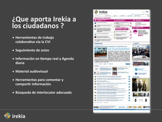 ¿Que  aporta  Irekia  a  
los  ciudadanos  ?
• Herramientas  de  trabajo  
  colabora2vo  vía  la  CVI

• Seguimiento  de  actos

• Información  en  2empo  real  y  Agenda  
  diaria

• Material  audiovisual  

• Herramientas  para  comentar  y  
  compar2r  información

• Búsqueda  de  interlocutor  adecuado
 